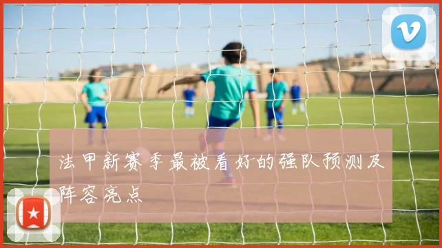 法甲新赛季最被看好的强队预测及阵容亮点